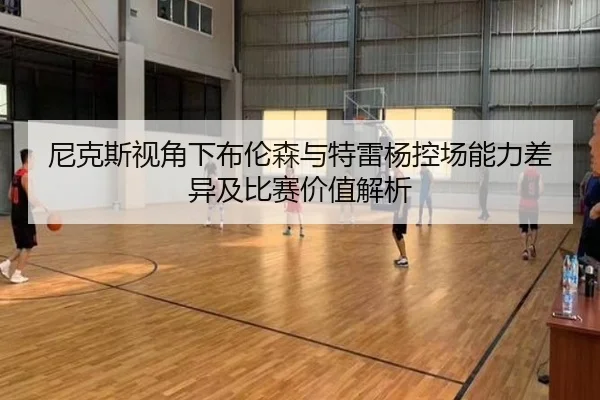 尼克斯视角下布伦森与特雷杨控场能力差异及比赛价值解析